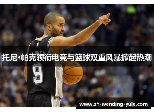 托尼·帕克领衔电竞与篮球双重风暴掀起热潮